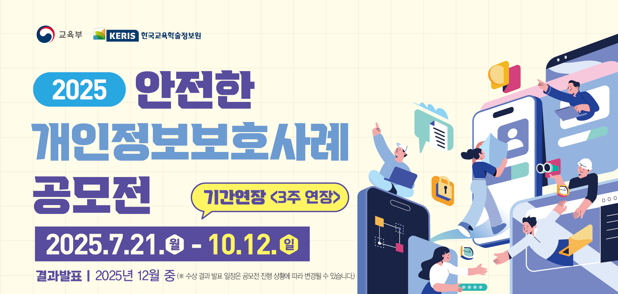 교육부, KERIS 학국교육학술정보원 / 2025 안전한 개인정보보호사례 공모전 / 공모주제 : 스스로 보호하고 예방하는 나는 개인정보 지킴이, 1. 개인정보 보호를 위한 다양한 노력 및 실제 경험 사례 소개 2. 개인정보보호와 관련된 이슈 및 아이디어 3. 일상생활(온,오프라인) 속 개인정보 침해,피해 사례 및 예방방법 4. 개인정보 보호의 중요성 및 스스로 개인정보를 지키는 방법 / 공모분양 : 그림(포스터,웹툰), 영상(동영상,숏폼), AI활용 콘텐츠(포스터,웹툰,동영상,숏폼) / 참가대상 : 1. 초,중,고등학생(동일연령 청소년 포함) 개인 또는 팀(단체)을 구성하여 참여가능, 팀(단체)은 최대 4명 이내로 구성, 중복 팀 참여 불가, 학생3명이하+지도교원1명으로 구성가능(대표는 팀의 학생으로 작성), 개인 및 팀당 1개의 작품만 출품 가능, 2. 대학생 개인 또는 팀(단체)을 구성하여 참여 가능. 팀(디단체)은 최대 4명 이내로 구성, 중복 팀 창여 불가, 개인 및 팀당 1개의 작품만 출품 가능 / 시상내역 : 1. 최우수상(200만원, 교육부장관상, 총 1팀) 초등학생, 중,고등학생, 대학생 전분야 중 1팀, 2. 우수상(100만원, KERIS원장상, 총 3팀) 초등학생 전분야1팀, 중고등학생 전분야1팀, 대학생 전분야 1팀. 3. 장려상(50만원, KERIS원장상, 총9팀) 초등학생 각 분야별 1팀(총3팀), 중고등학생 각 분야별 1팀(총3팀), 대학생 각 분야별 1팀(총3팀) / 응모방법 & 문의처 : 1. 응모방법 양식[붙임] 작성 후 이메일 제출, 제출처: safeprivacy@keris.or.kr, 문의사항 : 공모전 사무국, 053)714-0158, 053-714-0697 / 역대 수상작 : 1. 포스터/웹툰(1분야) {4회} 장려 박X수 주워담을 수 없는 개인정보, {5회} 장려 김X민 개인정보 지킴아들, {5회} 최우수 조X원 우리의얼굴! 소중한 개인정보입니다. 2. 동영상/숏폼(2분야) {4회} 장려 최강남내 나의 개인정보는 내가 지킨다., {5회} 우수 정X준 개인정보를 지키는 작은 습관. 3. AI활용콘텐츠(3분야) {5회} 장려 이X희 위치태그, 당신을 추적하는 시작점입니다., {5회} 장려 이X민 개인정보, 한번 유출되면 되돌릴 수 없습니다.