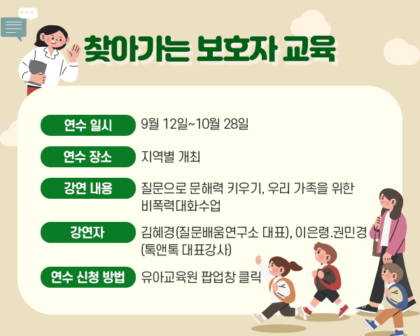 제목: 찾아가는 보호자 교육■ 연수 일시: 9월 12일~10월 28일■ 연수 장소: 지역별 개최■ 강연 내용: 질문으로 문해력 키우기, 우리 가족을 위한 비폭력대화수업■ 강연자: 김혜경(질문배움연구소 대표), 이은령.권민경(톡앤톡 대표강사)■ 연수 신청 방법: 유아교육원 팝업창 클릭※ 링크주소: https://gnchild.gne.go.kr/gnchild/main.do
